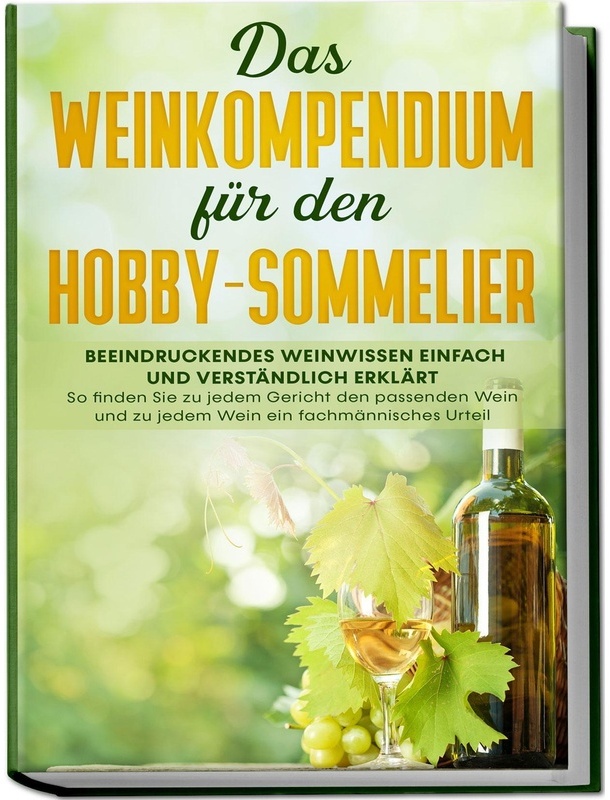 Das Weinkompendium Für Den Hobby-Sommelier: Beeindruckendes Weinwissen Einfach Und Verständlich Erklärt - So Finden Sie Zu Jedem Gericht Den Passenden