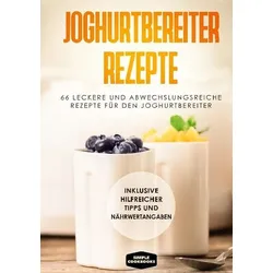 Joghurtbereiter Rezepte: 66 leckere und abwechslungsreiche Rezepte für den Joghurtbereiter - Inklusive hilfreicher Tipps und Nährwertangaben