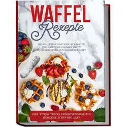 Waffel Rezepte: Das Rezeptbuch mit den leckersten und abwechslungsreichsten Waff