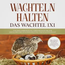 Wachteln halten - Das Wachtel 1x1: Von der Vorbereitung, über den Kauf bis zur erfolgreichen Wachtelhaltung und Wachtelzucht - inkl. Pflege, Ernährung