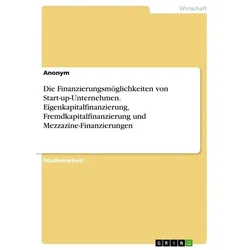 Die Finanzierungsmöglichkeiten von Start-up-Unternehmen. Eigenkapitalfinanzierung, Fremdkapitalfinanzierung und Mezzazine-Finanzierungen