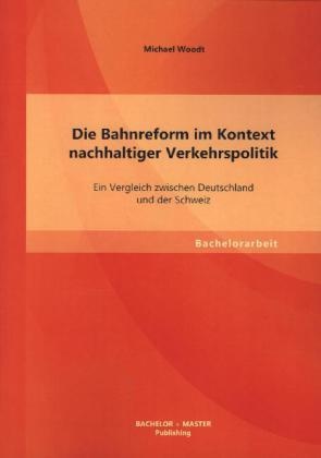 Bachelorarbeit / Die Bahnreform Im Kontext Nachhaltiger Verkehrspolitik: Ein Vergleich Zwischen Deutschland Und Der Schweiz - Michael Woodt  Kartonier