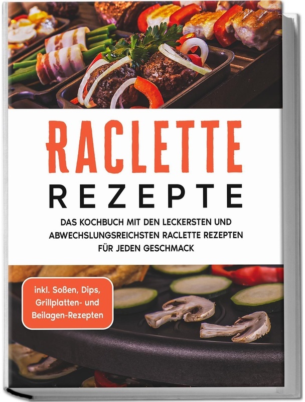 Raclette Rezepte: Das Kochbuch Mit Den Leckersten Und Abwechslungsreichsten Raclette Rezepten Für Jeden Geschmack - Inkl. Sossen, Dips, Grillplatten-