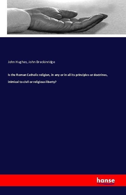 Is The Roman Catholic Religion  In Any Or In All Its Principles Or Doctrines  Inimical To Civil Or Religious Liberty? - John Hughes  John Breckinridge