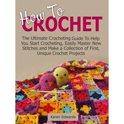 How To Crochet: The Ultimate Crocheting Guide To Help You Start Crocheting Easily Master New Stitches and Make a Collection of First Unique Croche...
