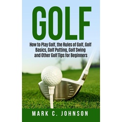 Golf: How to Play Golf the Rules of Golf Golf Basics Golf Putting Golf Swing and Other Golf Tips for Beginners als eBook Download von Mark C. Johnson