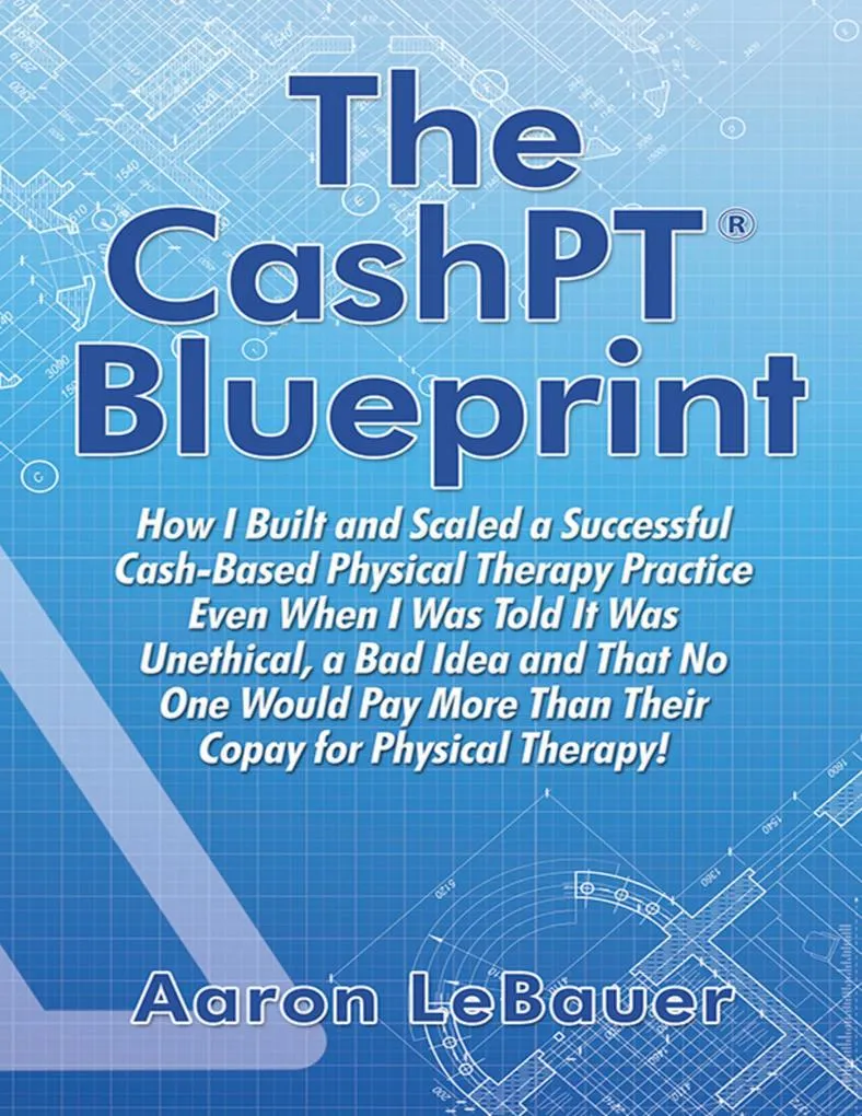The CashPT® Blueprint: How I Built and Scaled a Successful Cash-Based Physical Therapy Practice Even When I Was Told It Was Unethical a Bad Idea a...