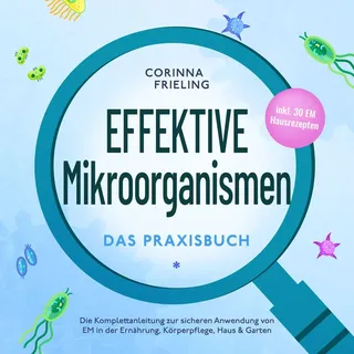 Effektive Mikroorganismen - Das Praxisbuch: Die Komplettanleitung zur sicheren Anwendung von EM in der Ernährung Körperpflege Haus & Garten - inkl. 30