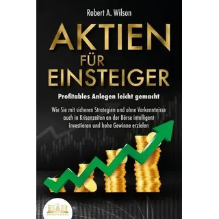 AKTIEN FÜR EINSTEIGER - Profitables Anlegen leicht gemacht: Wie Sie mit sicheren Strategien und ohne Vorkenntnisse auch in Krisenzeiten an der Börse